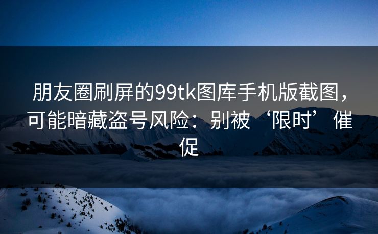 朋友圈刷屏的99tk图库手机版截图，可能暗藏盗号风险：别被‘限时’催促