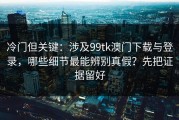 冷门但关键：涉及99tk澳门下载与登录，哪些细节最能辨别真假？先把证据留好