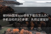 被99tk图库app诱导下载后怎么办？手机自检的3个步骤：先把证据留好