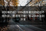 说句难听的：99tk图库最坑的往往不是内容，是诱导下载：验证码永远别外发
