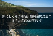 罗马追分势头刚起，最离谱的是里昂临场无球跑动突然变少