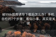 被99tk图库诱导下载后怎么办？手机自检的7个步骤：看似小事，其实是关键