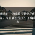 说句难听的：99tk香港最坑的往往不是内容，是假客服施压：不确定就别点