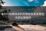 看到99tk精准资料的弹窗我直接警觉：先把证据留好