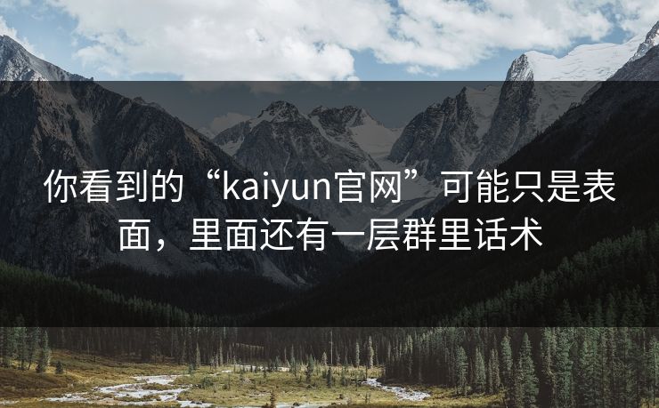 你看到的“kaiyun官网”可能只是表面,里面还有一层群里话术 你看到的“kaiyun官网”可能只是表面,里面还有一层群里话术