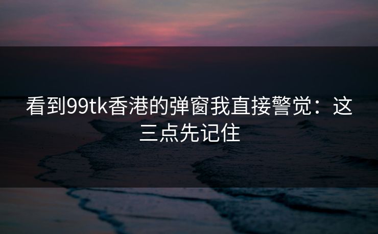 看到99tk香港的弹窗我直接警觉：这三点先记住