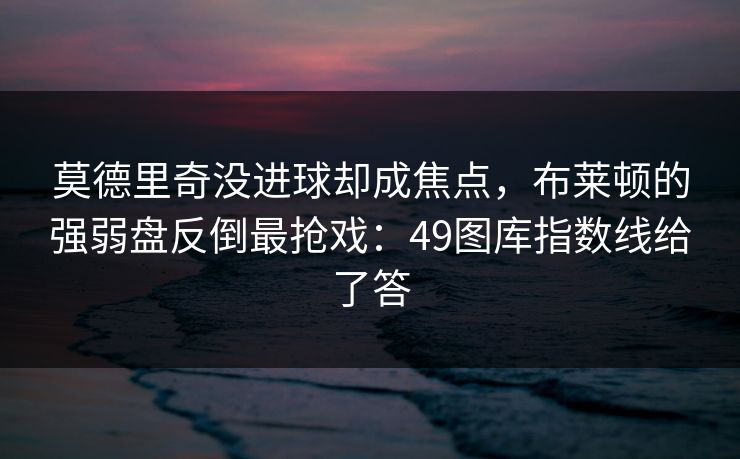 莫德里奇没进球却成焦点，布莱顿的强弱盘反倒最抢戏：49图库指数线给了答