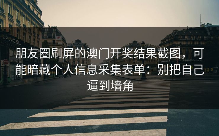 朋友圈刷屏的澳门开奖结果截图，可能暗藏个人信息采集表单：别把自己逼到墙角