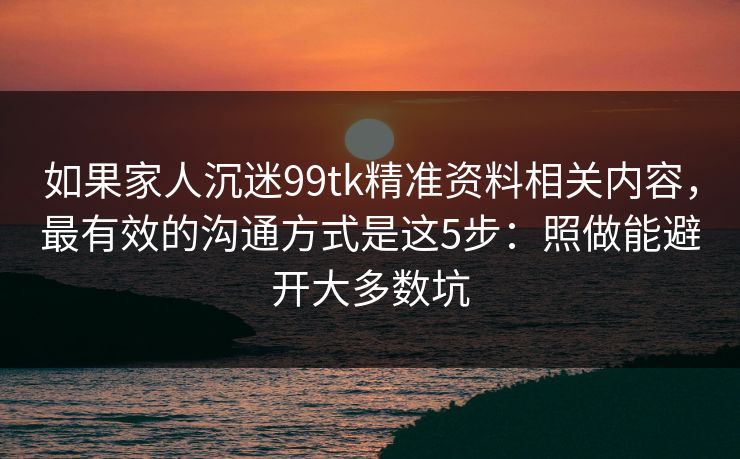 如果家人沉迷99tk精准资料相关内容，最有效的沟通方式是这5步：照做能避开大多数坑