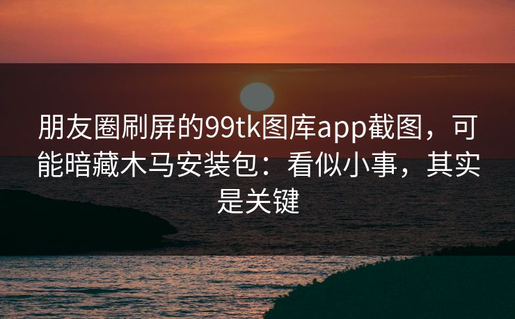 朋友圈刷屏的99tk图库app截图，可能暗藏木马安装包：看似小事，其实是关键