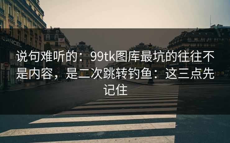 说句难听的：99tk图库最坑的往往不是内容，是二次跳转钓鱼：这三点先记住