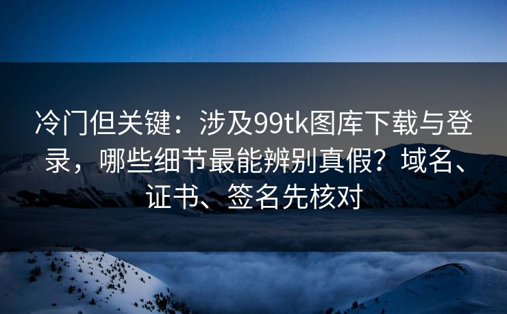 冷门但关键：涉及99tk图库下载与登录，哪些细节最能辨别真假？域名、证书、签名先核对