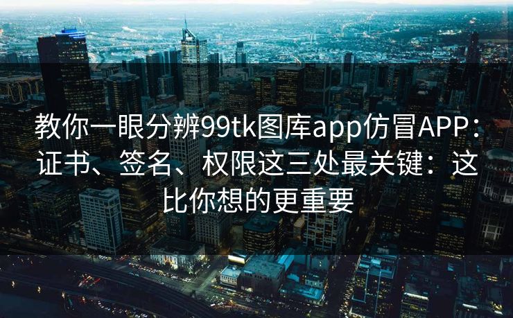 教你一眼分辨99tk图库app仿冒APP：证书、签名、权限这三处最关键：这比你想的更重要