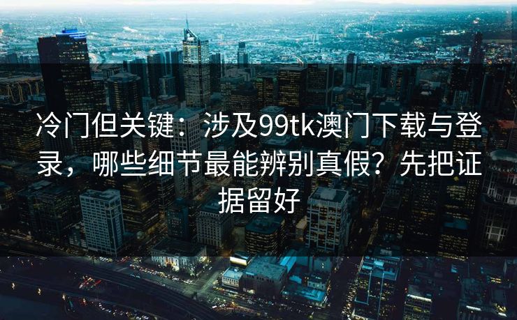冷门但关键：涉及99tk澳门下载与登录，哪些细节最能辨别真假？先把证据留好